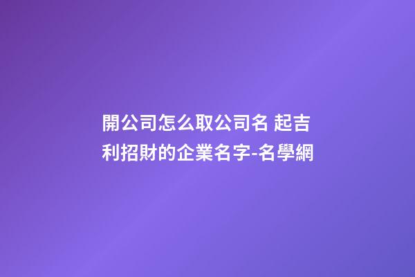 開公司怎么取公司名 起吉利招財的企業名字-名學網-第1張-公司起名-玄機派
